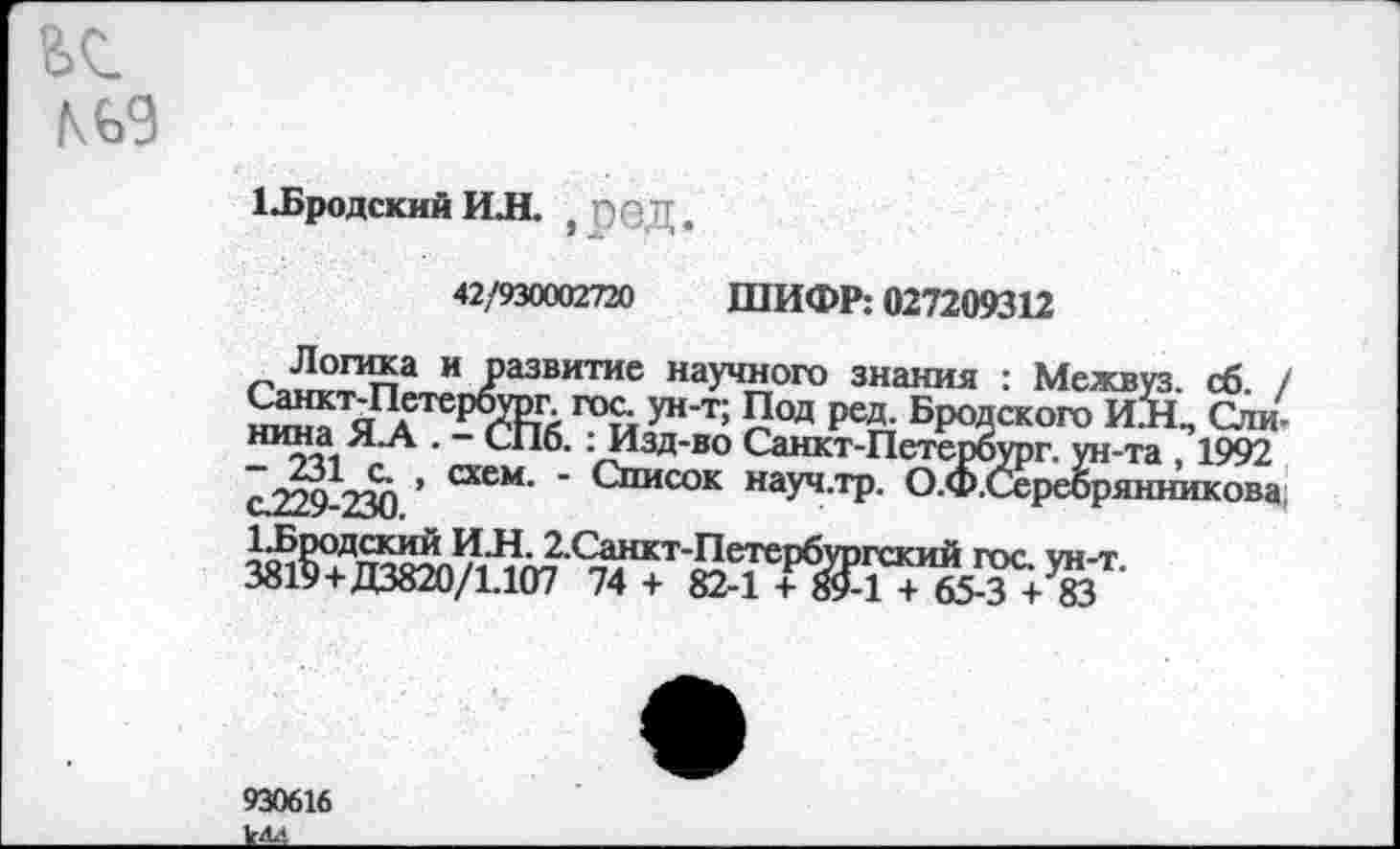 ﻿№9
1-Бродский И Л. ПОД
42/930002720 ШИФР: 027209312
Логика и развитие научного знания : Межвуз. сб. Санкт-Петербтог гос ун-т; Под ред. Бродского ИЙ, Ста н™а.Я А “ С*16- : Изд-во Санкт-Петербург, ун-та , 1992 с7?9 ДОТ ’ схем' " <-писок науч.тр. О.Ф.Серебрянникова
930616